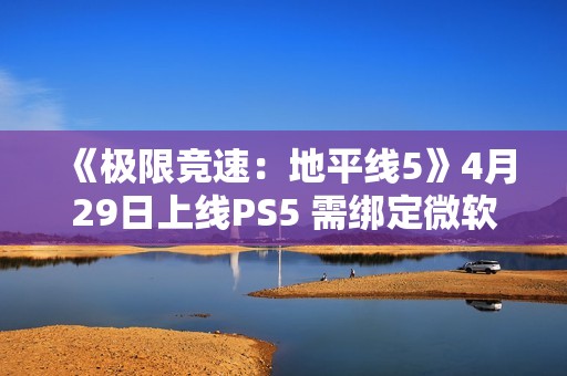 《极限竞速：地平线5》4月29日上线PS5 需绑定微软账号