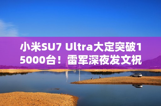 小米SU7 Ultra大定突破15000台！雷军深夜发文祝贺