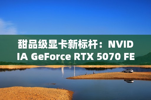 甜品级显卡新标杆：NVIDIA GeForce RTX 5070 FE评测