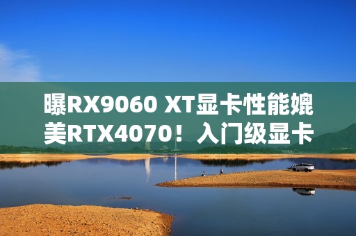 曝RX9060 XT显卡性能媲美RTX4070！入门级显卡新选择