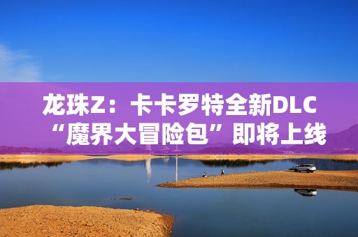 龙珠Z：卡卡罗特全新DLC“魔界大冒险包”即将上线，带你重温经典冒险