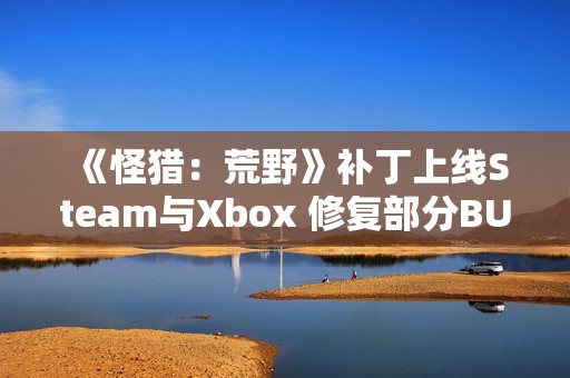 《怪猎：荒野》补丁上线Steam与Xbox 修复部分BUG问题