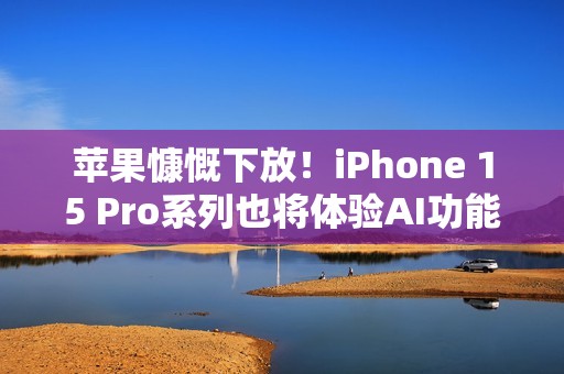 苹果慷慨下放！iPhone 15 Pro系列也将体验AI功能