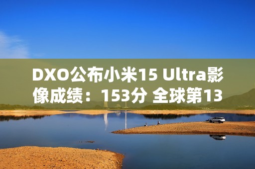 DXO公布小米15 Ultra影像成绩：153分 全球第13