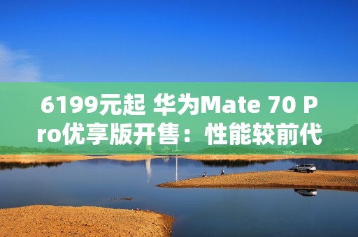 6199元起 华为Mate 70 Pro优享版开售：性能较前代提升35%