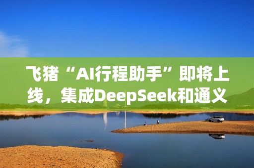 飞猪“AI行程助手”即将上线，集成DeepSeek和通义千问主力模型