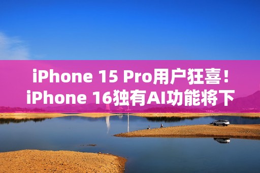 iPhone 15 Pro用户狂喜！iPhone 16独有AI功能将下放