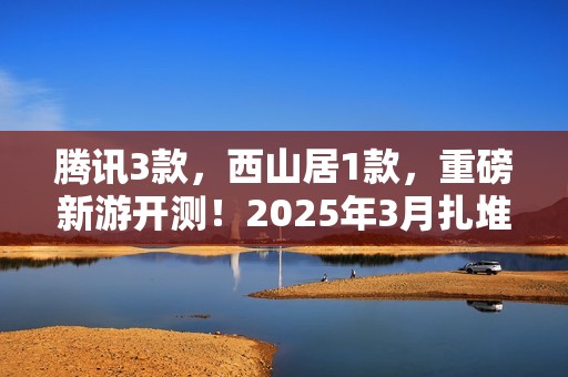 腾讯3款，西山居1款，重磅新游开测！2025年3月扎堆测试的游戏