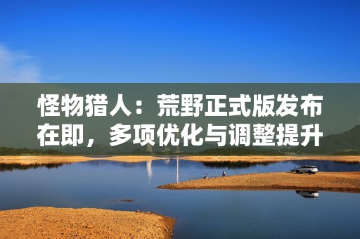 怪物猎人：荒野正式版发布在即，多项优化与调整提升玩家体验