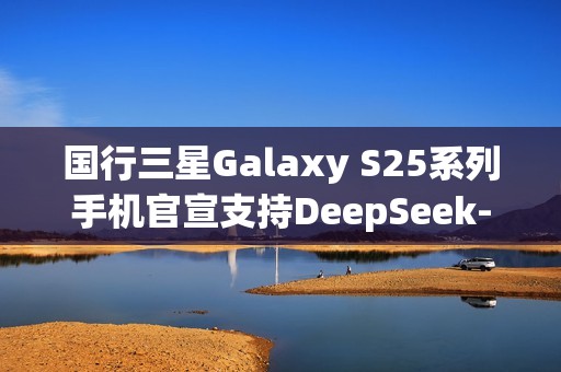 国行三星Galaxy S25系列手机官宣支持DeepSeek-R1大模型，进入 AI“智能体中心”即可体验