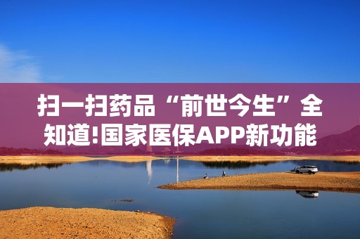 扫一扫药品“前世今生”全知道!国家医保APP新功能上线