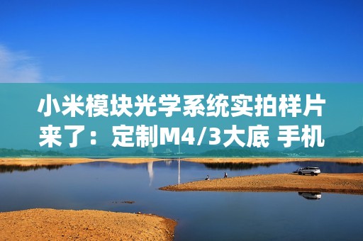 小米模块光学系统实拍样片来了：定制M4/3大底 手机秒变专业相机