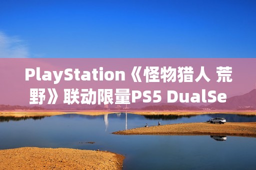 PlayStation《怪物猎人 荒野》联动限量PS5 DualSense手柄开箱图集