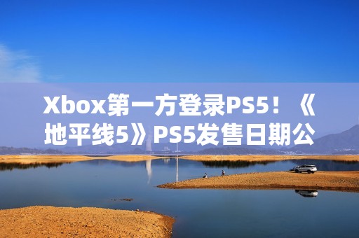 Xbox第一方登录PS5！《地平线5》PS5发售日期公布