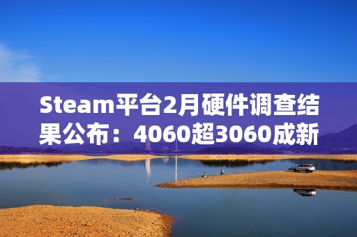 Steam平台2月硬件调查结果公布：4060超3060成新皇