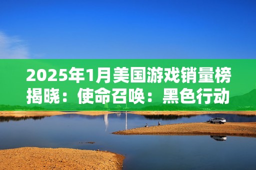 2025年1月美国游戏销量榜揭晓：使命召唤：黑色行动6稳居榜首，最终幻想7：重生PC版强势回归