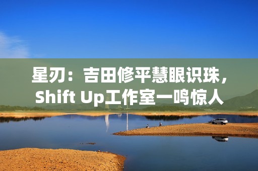 星刃：吉田修平慧眼识珠，Shift Up工作室一鸣惊人