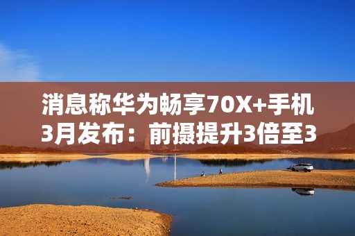 消息称华为畅享70X+手机3月发布：前摄提升3倍至32MP，存储256GB起步