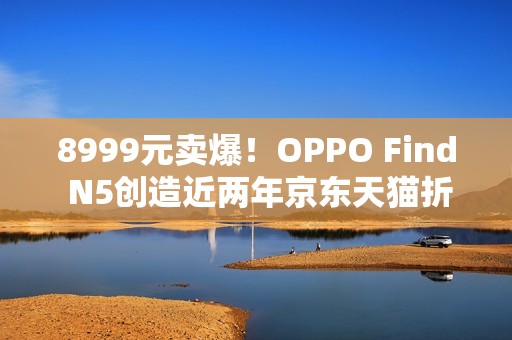 8999元卖爆！OPPO Find N5创造近两年京东天猫折叠屏首销销量销售额新纪录