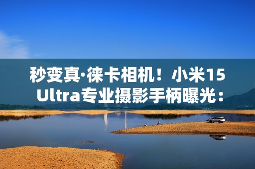 秒变真·徕卡相机！小米15 Ultra专业摄影手柄曝光：经典黑红配色