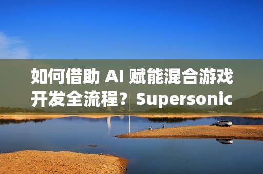 如何借助 AI 赋能混合游戏开发全流程？Supersonic 实战分享