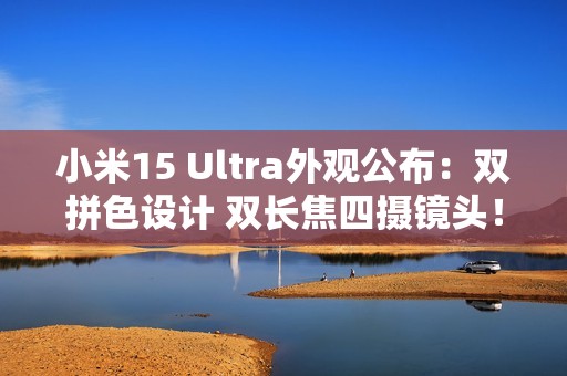 小米15 Ultra外观公布：双拼色设计 双长焦四摄镜头！