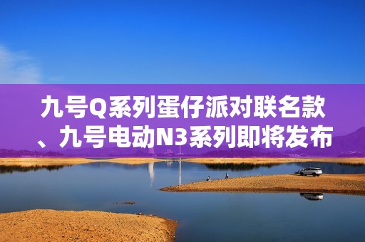 九号Q系列蛋仔派对联名款、九号电动N3系列即将发布！新品预约现已开启