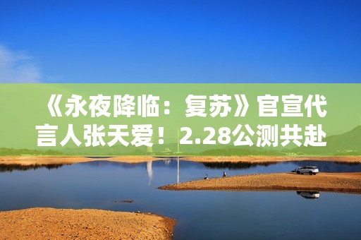 《永夜降临：复苏》官宣代言人张天爱！2.28公测共赴永夜派对
