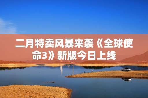 二月特卖风暴来袭《全球使命3》新版今日上线