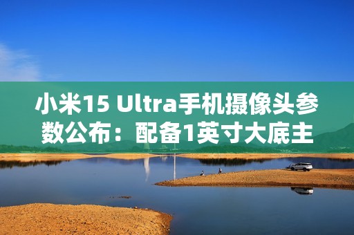 小米15 Ultra手机摄像头参数公布：配备1英寸大底主摄、两亿像素长焦