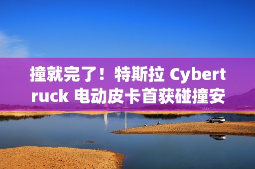 撞就完了！特斯拉 Cybertruck 电动皮卡首获碰撞安全评级