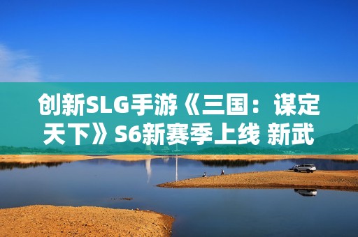 创新SLG手游《三国：谋定天下》S6新赛季上线 新武将新玩法等你来战！