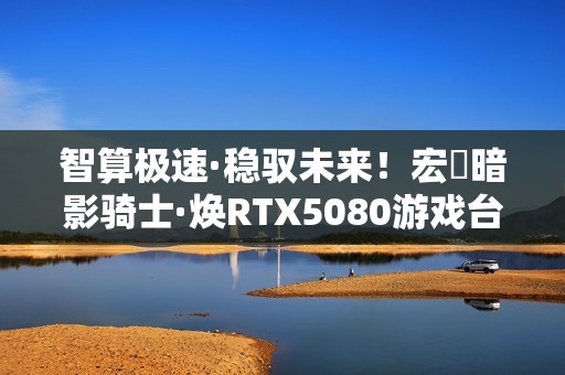 智算极速·稳驭未来！宏碁暗影骑士·焕RTX5080游戏台机抢先开售！