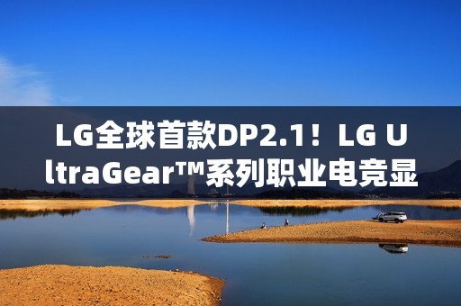 LG全球首款DP2.1！LG UltraGear™系列职业电竞显示器新品强势登陆
