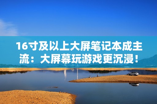 16寸及以上大屏笔记本成主流：大屏幕玩游戏更沉浸！