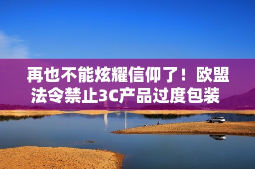 再也不能炫耀信仰了！欧盟法令禁止3C产品过度包装 ！