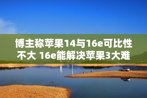 博主称苹果14与16e可比性不大 16e能解决苹果3大难题