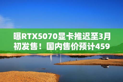 曝RTX5070显卡推迟至3月初发售！国内售价预计4599元