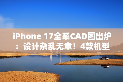 iPhone 17全系CAD图出炉：设计杂乱无章！4款机型3种外观