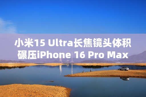 小米15 Ultra长焦镜头体积碾压iPhone 16 Pro Max：业界最强 没有之一