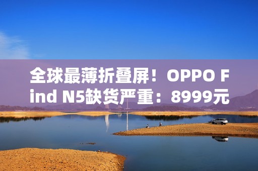 全球最薄折叠屏！OPPO Find N5缺货严重：8999元供不应求