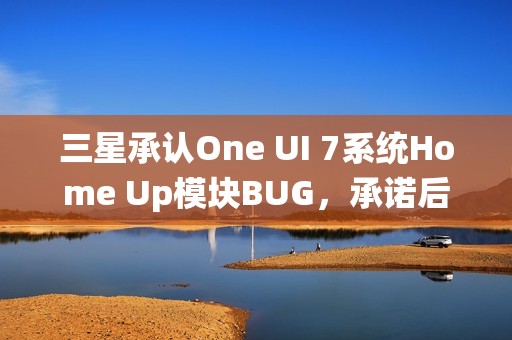 三星承认One UI 7系统Home Up模块BUG，承诺后续更新修复