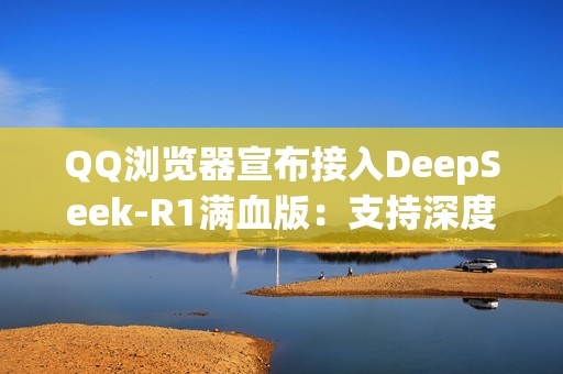 QQ浏览器宣布接入DeepSeek-R1满血版：支持深度思考 免费使用！