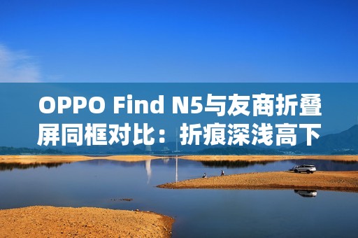 OPPO Find N5与友商折叠屏同框对比：折痕深浅高下立判