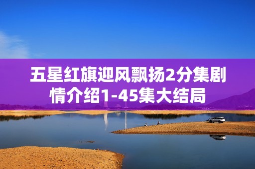 五星红旗迎风飘扬2分集剧情介绍1-45集大结局
