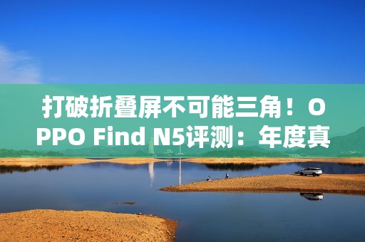 打破折叠屏不可能三角！OPPO Find N5评测：年度真香折叠旗舰