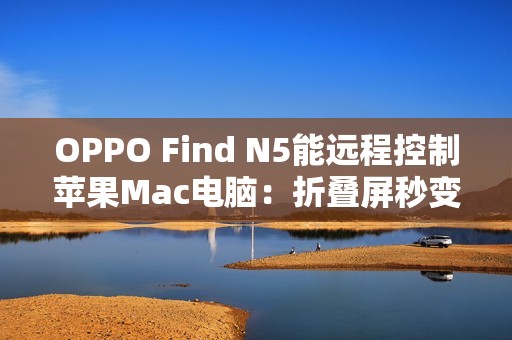 OPPO Find N5能远程控制苹果Mac电脑：折叠屏秒变生产力工具