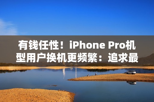 有钱任性！iPhone Pro机型用户换机更频繁：追求最新技术