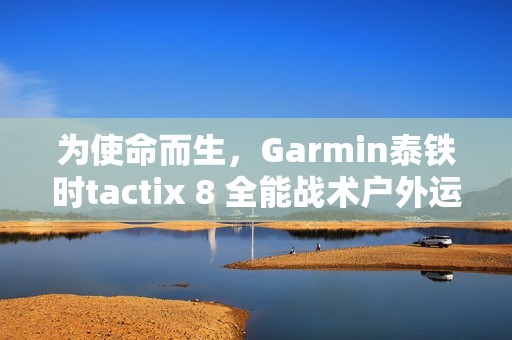 为使命而生，Garmin泰铁时tactix 8 全能战术户外运动手表全新上市