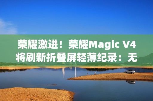 荣耀激进！荣耀Magic V4将刷新折叠屏轻薄纪录：无敌